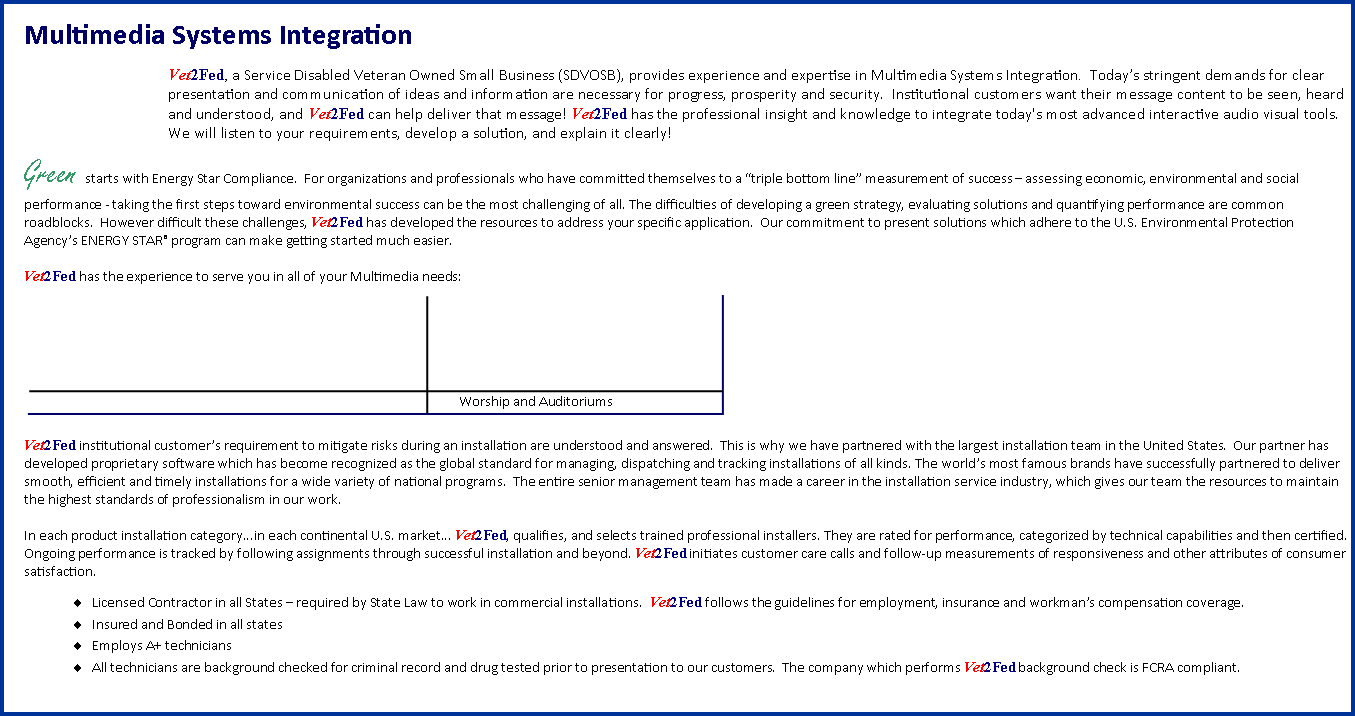 Text Box: Multimedia Systems Integration
Vet2Fed, a Service Disabled Veteran Owned Small Business (SDVOSB), provides experience and expertise in Multimedia Systems Integration.  Todays stringent demands for clear presentation and communication of ideas and information are necessary for progress, prosperity and security.  Institutional customers want their message content to be seen, heard and understood, and Vet2Fed can help deliver that message! Vet2Fed has the professional insight and knowledge to integrate today's most advanced interactive audio visual tools. We will listen to your requirements, develop a solution, and explain it clearly! Green starts with Energy Star Compliance.  For organizations and professionals who have committed themselves to a triple bottom line measurement of success  assessing economic, environmental and social performance - taking the first steps toward environmental success can be the most challenging of all. The difficulties of developing a green strategy, evaluating solutions and quantifying performance are common roadblocks.  However difficult these challenges, Vet2Fed has developed the resources to address your specific application.  Our commitment to present solutions which adhere to the U.S. Environmental Protection Agencys ENERGY STAR program can make getting started much easier.Vet2Fed has the experience to serve you in all of your Multimedia needs: ￼Vet2Fed institutional customers requirement to mitigate risks during an installation are understood and answered.  This is why we have partnered with the largest installation team in the United States.  Our partner has developed proprietary software which has become recognized as the global standard for managing, dispatching and tracking installations of all kinds. The worlds most famous brands have successfully partnered to deliver smooth, efficient and timely installations for a wide variety of national programs.  The entire senior management team has made a career in the installation service industry, which gives our team the resources to maintain the highest standards of professionalism in our work. In each product installation category...in each continental U.S. market... Vet2Fed, qualifies, and selects trained professional installers. They are rated for performance, categorized by technical capabilities and then certified. Ongoing performance is tracked by following assignments through successful installation and beyond. Vet2Fed initiates customer care calls and follow-up measurements of responsiveness and other attributes of consumer satisfaction.Licensed Contractor in all States  required by State Law to work in commercial installations.  Vet2Fed follows the guidelines for employment, insurance and workmans compensation coverage.Insured and Bonded in all statesEmploys A+ technicians All technicians are background checked for criminal record and drug tested prior to presentation to our customers.  The company which performs Vet2Fed background check is FCRA compliant.