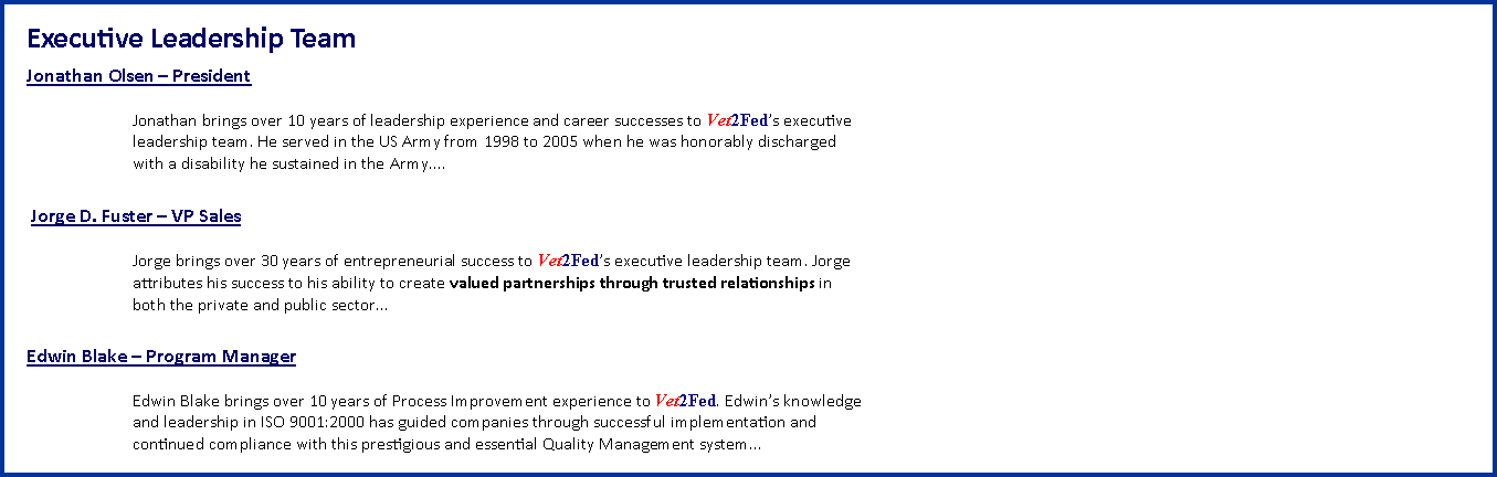 Text Box: Executive Leadership Team Jonathan Olsen  President Jonathan brings over 10 years of leadership experience and career successes to Vet2Feds executive
leadership team. He served in the US Army from 1998 to 2005 when he was honorably discharged
with a disability he sustained in the Army.... Jorge D. Fuster  VP Sales Jorge brings over 30 years of entrepreneurial success to Vet2Feds executive leadership team. Jorge
attributes his success to his ability to create valued partnerships through trusted relationships in
both the private and public sectorEdwin Blake  Program Manager Edwin Blake brings over 10 years of Process Improvement experience to Vet2Fed. Edwins knowledge
and leadership in ISO 9001:2000 has guided companies through successful implementation and
continued compliance with this prestigious and essential Quality Management system...