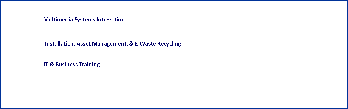 Text Box: 					Multimedia Systems Integration																		 						          		           			    Installation, Asset Management, & E-Waste Recycling				     				                                         					                                                  		                                                 			    IT & Business Training 