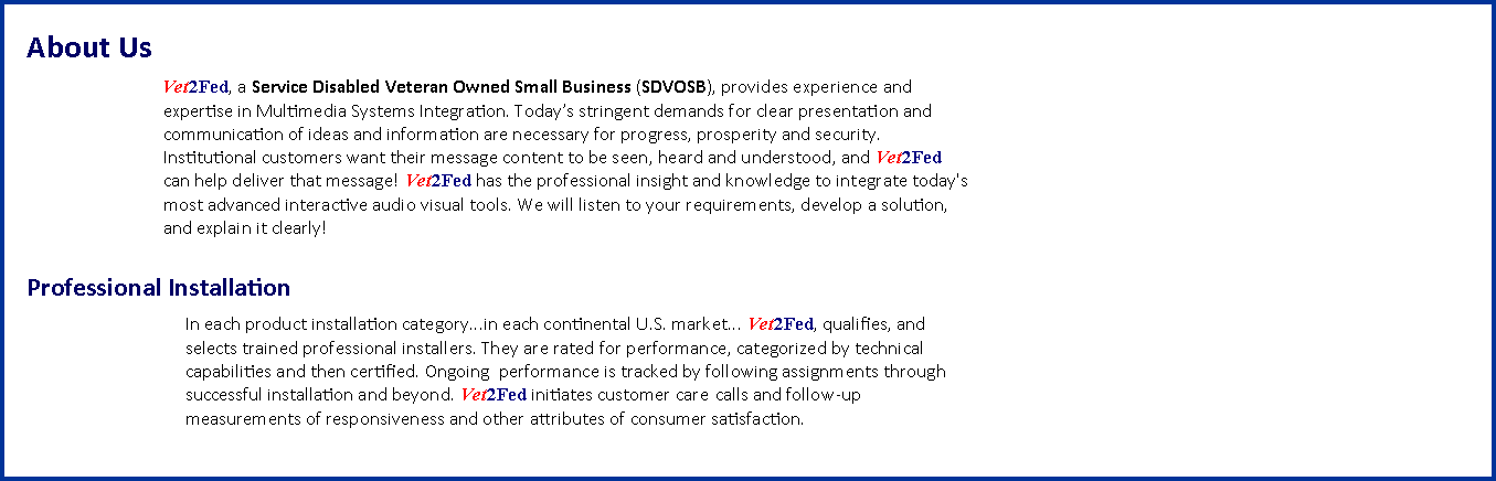 Text Box: About Us		        Vet2Fed, a Service Disabled Veteran Owned Small Business (SDVOSB), provides experience and		       expertise in Multimedia Systems Integration. Todays stringent demands for clear presentation and		       communication of ideas and information are necessary for progress, prosperity and security. 		       Institutional customers want their message content to be seen, heard and understood, and Vet2Fed		       can help deliver that message! Vet2Fed has the professional insight and knowledge to integrate today's		       most advanced interactive audio visual tools. We will listen to your requirements, develop a solution, 		       and explain it clearly!			Professional Installation			In each product installation category...in each continental U.S. market... Vet2Fed, qualifies, and 
			selects trained professional installers. They are rated for performance, categorized by technical 			capabilities and then certified. Ongoing  performance is tracked by following assignments through 			successful installation and beyond. Vet2Fed initiates customer care 	calls and follow-up 			measurements of responsiveness and other attributes of consumer satisfaction. 